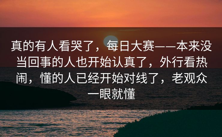 真的有人看哭了，每日大赛——本来没当回事的人也开始认真了，外行看热闹，懂的人已经开始对线了，老观众一眼就懂