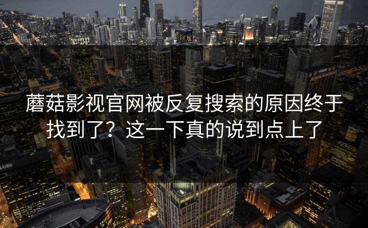 蘑菇影视官网被反复搜索的原因终于找到了?这一下真的说到点上了 蘑菇影视官网被反复搜索的原因终于找到了?这一下真的说到点上了