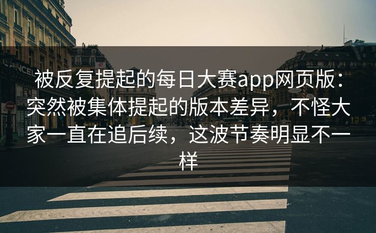 被反复提起的每日大赛app网页版：突然被集体提起的版本差异，不怪大家一直在追后续，这波节奏明显不一样