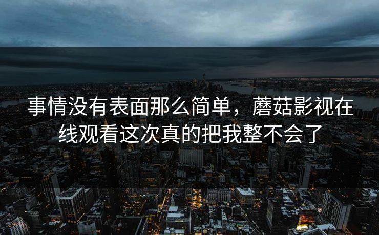 事情没有表面那么简单,蘑菇影视在线观看这次真的把我整不会了 事情没有表面那么简单,蘑菇影视在线观看这次真的把我整不会了