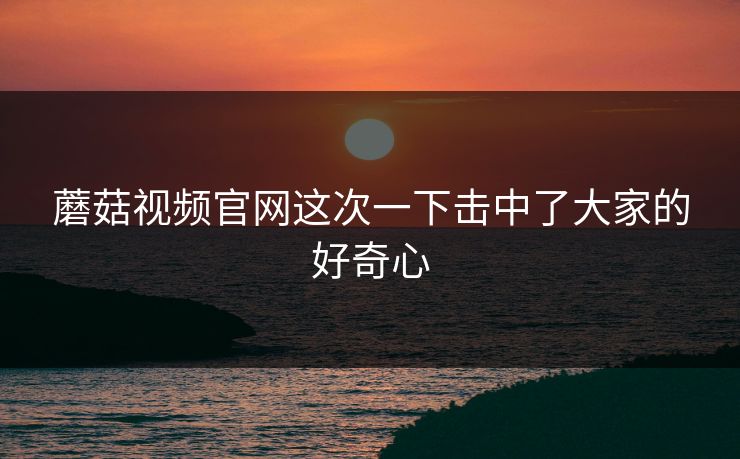 蘑菇视频官网这次一下击中了大家的好奇心