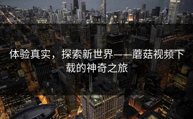 体验真实,探索新世界——蘑菇视频下载的神奇之旅 体验真实,探索新世界——蘑菇视频下载的神奇之旅