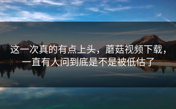 这一次真的有点上头，蘑菇视频下载，一直有人问到底是不是被低估了