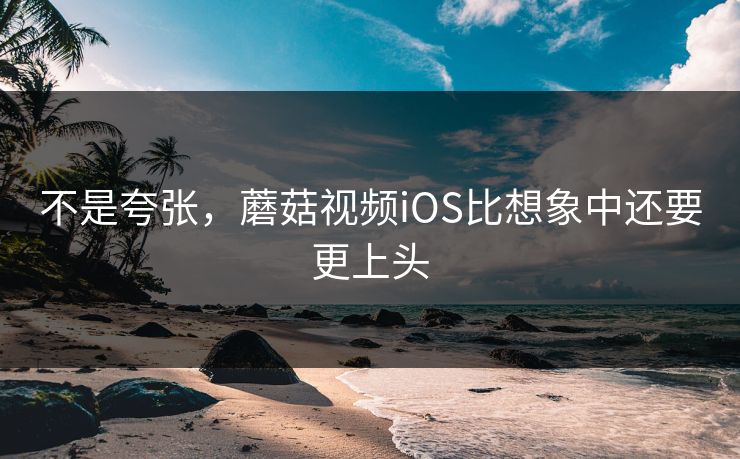 不是夸张，蘑菇视频iOS比想象中还要更上头